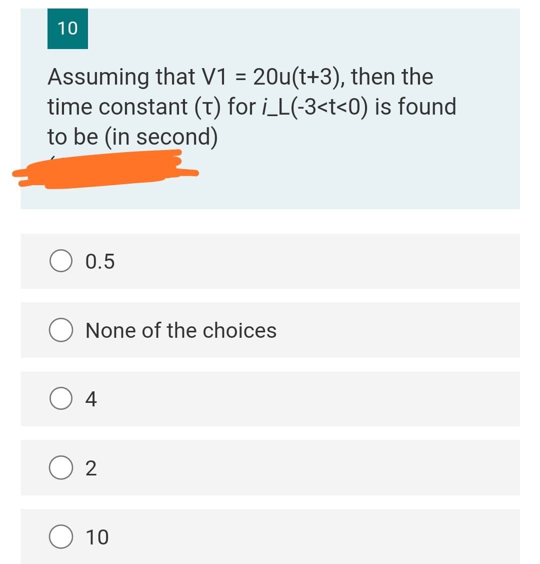 10
Assuming that V1 = 20u(t+3), then the
time constant (t) for i_L(-3<t<0) is found
to be (in second)
O 0.5
None of the choices
O 4
10
