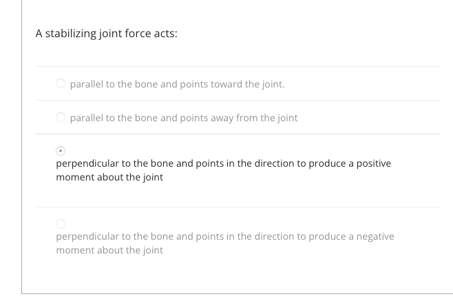 A stabilizing joint force acts:
O parallel to the bone and points toward the joint.
O parallel to the bone and points away from the joint
perpendicular to the bone and points in the direction to produce a positive
moment about the joint
perpendicular to the bone and points in the direction to produce a negative
moment about the joint
