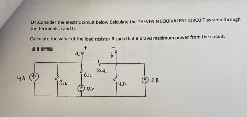 va b
4 A
Q4. Consider the electric circuit below.Calculate the THEVENIN EQUIVALENT CIRCUIT as seen through
the terminals a and b.
Calculate the value of the load resistor R such that it draws maximum power from the circuit.
+
Ⓡ
3.2
a
162
12V
102
b
452
12A