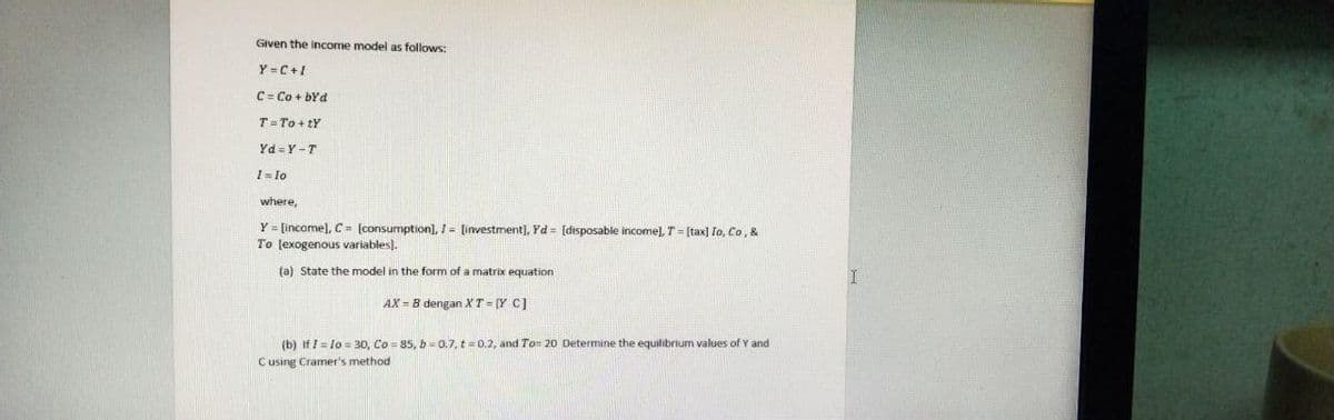 Given the income model as follows:
Y=C+I
C = Co + bYd
T
To+tY
Yd=Y-T
1=10
where,
Y= [income], C= [consumption], 1= [investment], Yd= [disposable income], T = [tax] Io, Co, &
To [exogenous variables).
(a) State the model in the form of a matrix equation
AX = B dengan XT=[Y C]
(b) If I = lo=30, Co= 85, b=0.7, t = 0.2, and To= 20 Determine the equilibrium values of Y and
C using Cramer's method