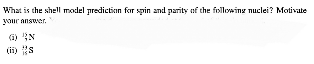 What is the shell model prediction for spin and parity of the following nuclei? Motivate
your answer.
15
(i) ¹5 N
7
(ii)
33
16
³S