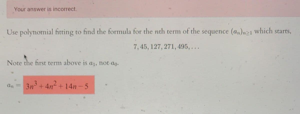 Your answer is incorrect.
Use polynomial fitting to find the formula for the nth term of the sequence (an)n21 which starts,
7, 45, 127, 271, 495,...
Note the first term above is a₁, not ao.
an
=
3n³+4n²+14n-5