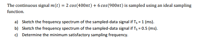 The continuous signal m(t) = 2 cos(400nt) + 6 cos (900πt) is sampled using an ideal sampling
function.
a) Sketch the frequency spectrum of the sampled-data signal if Ts = 1 (ms).
b) Sketch the frequency spectrum of the sampled-data signal if Ts = 0.5 (ms).
c) Determine the minimum satisfactory sampling frequency.