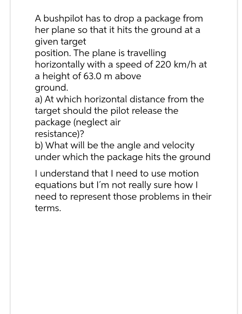 A bushpilot has to drop a package from
her plane so that it hits the ground at a
given target
position. The plane is travelling
horizontally with a speed of 220 km/h at
a height of 63.0 m above
ground.
a) At which horizontal distance from the
target should the pilot release the
package (neglect air
resistance)?
b) What will be the angle and velocity
under which the package hits the ground
I understand that I need to use motion
equations but I'm not really sure how I
need to represent those problems in their
terms.