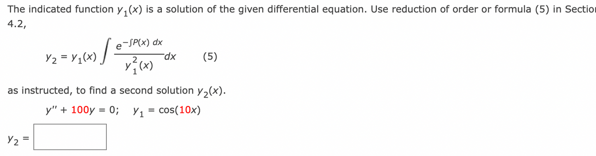 The indicated function y₁(x) is a solution of the given differential equation. Use reduction of order or formula (5) in Section
1
4.2,
Y2
0/=
=
Y₂ = y₁(x)
e-SP(x) dx
x²(x)
dx
as instructed, to find a second solution y₂(x).
y" + 100y = 0; Y₁ = cos(10x)
(5)