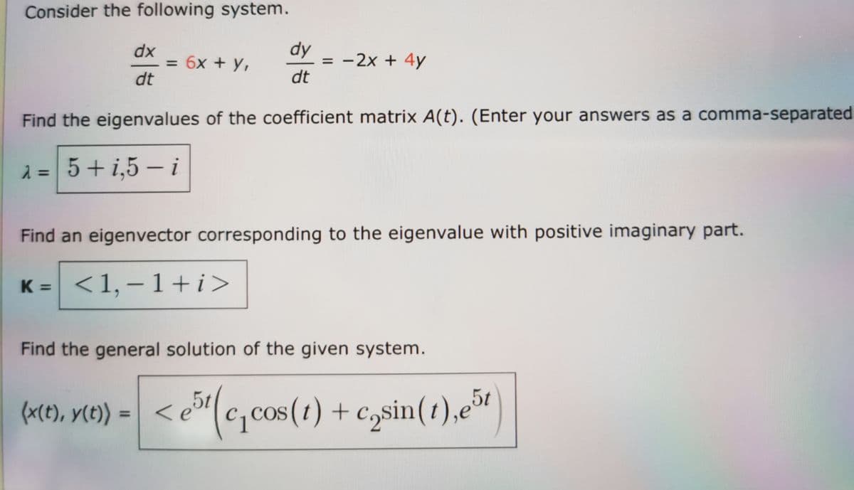 Consider the following system.
dx
dt
= 6x + y,
dy
dt
= -2x + 4y
Find the eigenvalues of the coefficient matrix A(t). (Enter your answers as a comma-separated
λ = 5+1,5-i
Find an eigenvector corresponding to the eigenvalue with positive imaginary part.
K =
<1,-1+i>
Find the general solution of the given system.
5t
(x(t), y(t)) =<e5¹(c₁cos (1) + casin(1),e51)