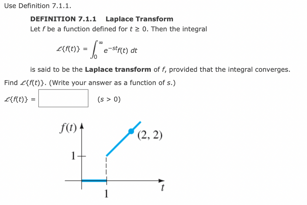 Use Definition 7.1.1.
DEFINITION 7.1.1 Laplace Transform
Let f be a function defined for t≥ 0. Then the integral
L{f(t)} =
is said to be the Laplace transform of f, provided that the integral converges.
Find £{f(t)}. (Write your answer as a function of s.)
£{f(t)} =
(s > 0)
f(t)
So
6 e-stf(t) dt
1
1
(2, 2)