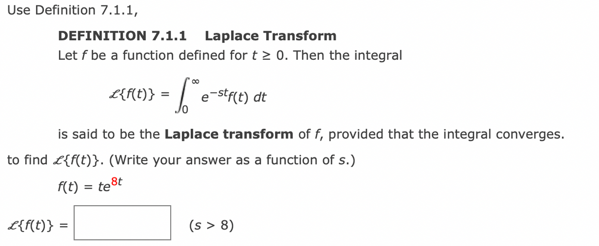 Use Definition 7.1.1,
DEFINITION 7.1.1 Laplace Transform
Let f be a function defined for t≥ 0. Then the integral
L{f(t)}
[ e-stf(t) dt
is said to be the Laplace transform of f, provided that the integral converges.
L{f(t)} =
to find £{f(t)}. (Write your answer as a function of s.)
f(t) = =
test
(s > 8)