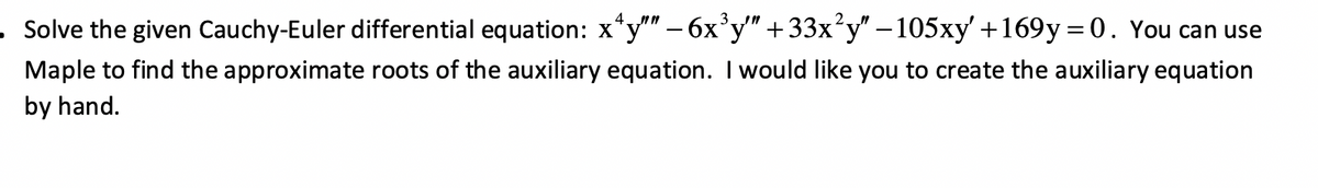 • Solve the given Cauchy-Euler differential equation: x^y"" − 6x³y"" +33x²y" −105xy' +169y=0. You can use
Maple to find the approximate roots of the auxiliary equation. I would like you to create the auxiliary equation
by hand.