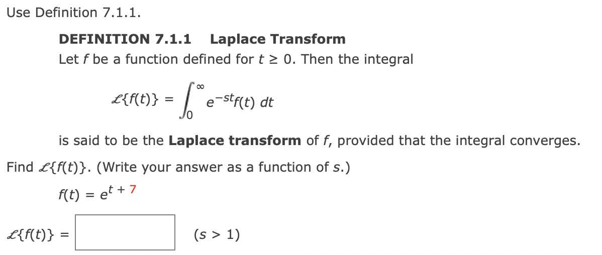 Use Definition 7.1.1.
DEFINITION 7.1.1 Laplace Transform
Let f be a function defined for t≥ 0. Then the integral
L{f(t)}
L{f(t)} =
= [° e
e-stf(t) dt
is said to be the Laplace transform of f, provided that the integral converges.
Find {f(t)}. (Write your answer as a function of s.)
f(t) = et +
+7
(s > 1)