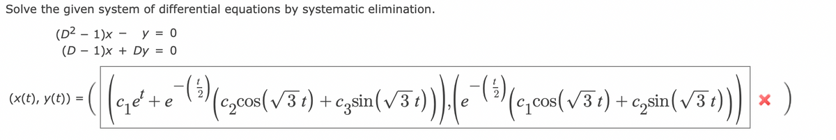 Solve the given system of differential equations by systematic elimination.
(D² - 1)x - y = 0
(D1)x+ Dy = 0
(x(t), y(t)) =
•( (c₁e²+ €¯ (39) (c₂con (√31) + cjuin (√31)) (e- (5) (c,cos (√3+) + C₂sin (√3+))) |× )
(c₂cos(√31) czsin(√3
=
te
(c₁cos(√3t)
t
X