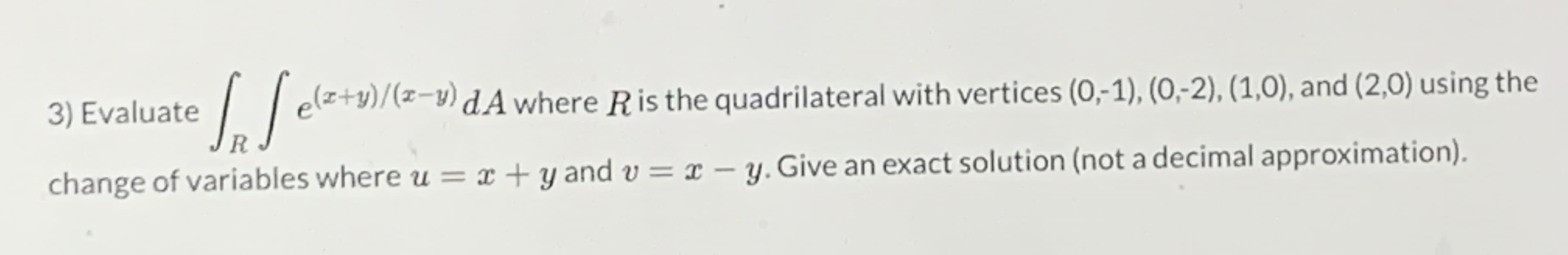 3) Evaluate
elz+y)/(z-y) dA where Ris the quadrilateral with vertices (0,1), (0,-2), (1,0), and (2,0) using the
R
change of variables where u = x + y and v = x – y. Give an exact solution (not a decimal approximation).
