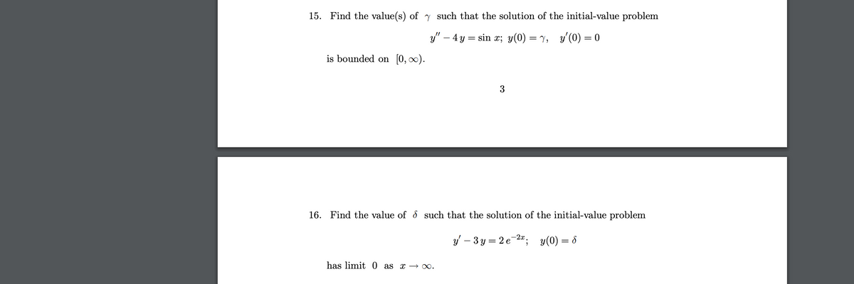 **Problem 15:**

Find the value(s) of \(\gamma\) such that the solution of the initial-value problem

\[ y'' - 4y = \sin x; \quad y(0) = \gamma, \quad y'(0) = 0 \]

is bounded on \([0, \infty)\).

Solution: \(\gamma = 3\)

---

**Problem 16:**

Find the value of \(\delta\) such that the solution of the initial-value problem

\[ y' - 3y = 2e^{-2x}; \quad y(0) = \delta \]

has limit 0 as \(x \to \infty\).