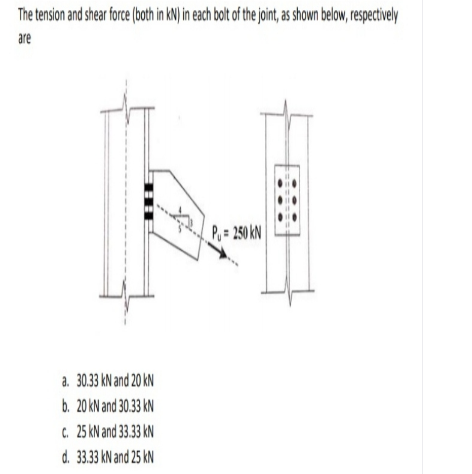 The tension and shear fore (ohin KN) in ech bot o he joit, a shown below, resetvely
are
P, = 250 kN
a. 30.33 kN and 20 kN
b. 20 kN and 30.33 kN
C. 25 kN and 33.33 kN
d. 33.33 kN and 25 kN
