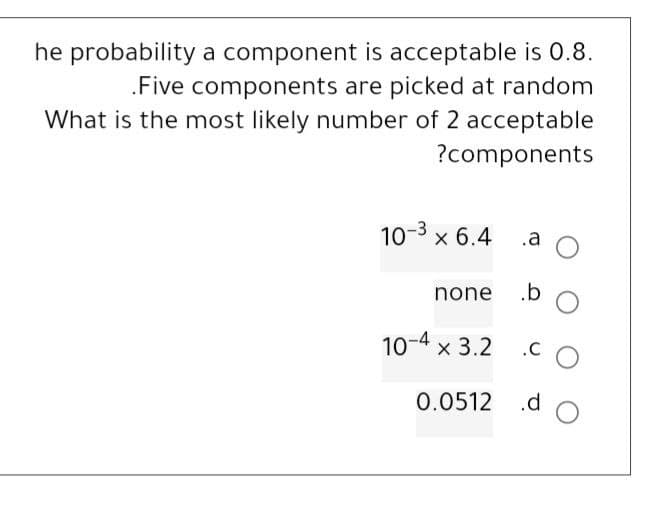 he probability a component is acceptable is 0.8.
.Five components are picked at random
What is the most likely number of 2 acceptable
?components
10-³ x 6.4
none
.a
10-4 x 3.2
.b
.CO
0.0512 .d O