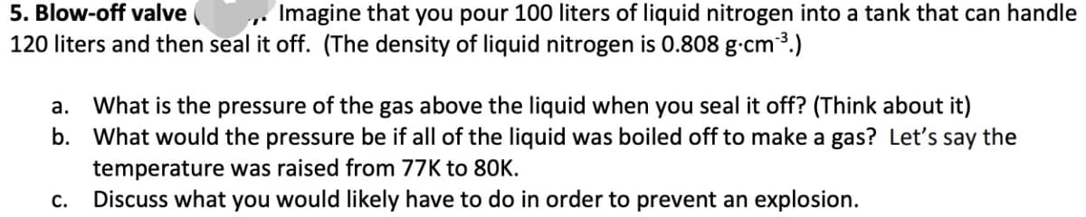 5. Blow-off valve
Imagine that you pour 100 liters of liquid nitrogen into a tank that can handle
120 liters and then seal it off. (The density of liquid nitrogen is 0.808 g-cm3.)
What is the pressure of the gas above the liquid when you seal it off? (Think about it)
b. What would the pressure be if all of the liquid was boiled off to make a gas? Let's say the
а.
temperature was raised from 77K to 80K.
Discuss what you would likely have to do in order to prevent an explosion.
С.
