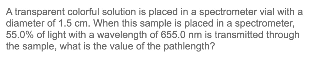 A transparent colorful solution is placed in a spectrometer vial with a
diameter of 1.5 cm. When this sample is placed in a spectrometer,
55.0% of light with a wavelength of 655.0 nm is transmitted through
the sample, what is the value of the pathlength?
