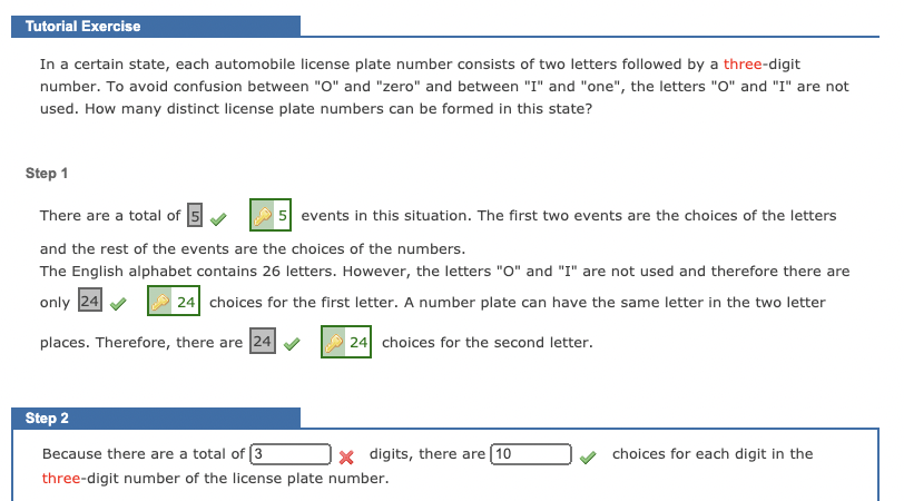 Tutorial Exercise
In a certain state, each automobile license plate number consists of two letters followed by a three-digit
number. To avoid confusion between "O" and "zero" and between "I" and "one", the letters "O" and "I" are not
used. How many distinct license plate numbers can be formed in this state?
Step 1
There are a total of 5
5 events in this situation. The first two events are the choices of the letters
and the rest of the events are the choices of the numbers.
The English alphabet contains 26 letters. However, the letters "O" and "I" are not used and therefore there are
only 24
24 choices for the first letter. A number plate can have the same letter in the two letter
places. Therefore, there are 24
24 choices for the second letter.
Step 2
Because there are a total of 3
x digits, there are 10
choices for each digit in the
three-digit number of the license plate number.
