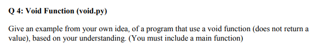 Q 4: Void Function (void.py)
Give an example from your own idea, of a program that use a void function (does not return a
value), based on your understanding. (You must include a main function)
