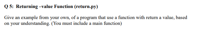 Q 5: Returning -value Function (return.py)
Give an example from your own, of a program that use a function with return a value, based
on your understanding. (You must include a main function)
