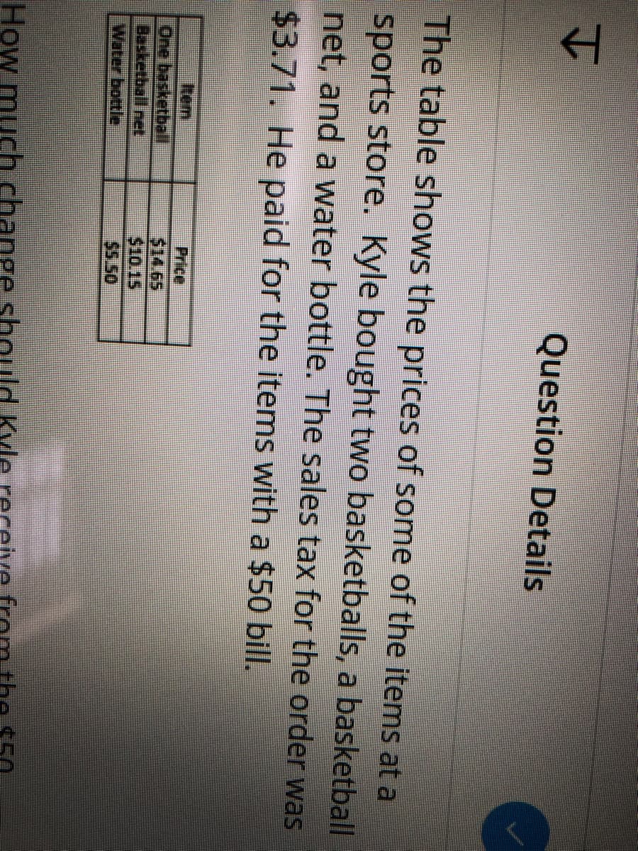 Question Details
The table shows the prices of some of the items at a
sports store. Kyle bought two basketballs, a basketball
net, and a water bottle. The sales tax for the order was
$3.71. He paid for the items with a $50 bill.
Rem
One basketball
Basketball net
Water bottle
Price
$14.65
$10.15
SS 50
How much change
Kyle
