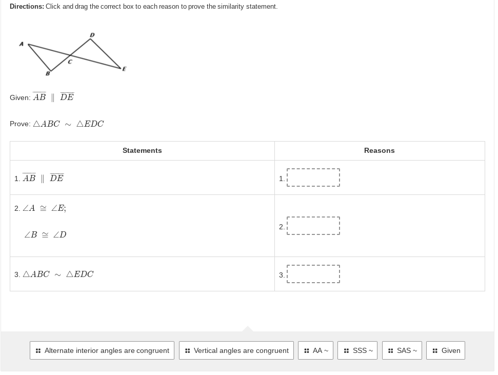 Directions: Click and drag the correct box to each reason to prove the similarity statement.
D
Given: AB || DE
Prove: AABC ~ AEDC
Statements
1. AB || DE
1.
2. ZA ZE;
2.1
ZB ZD
3.AABC ~ AEDC
3.
:: Alternate interior angles are congruent :: Vertical angles are congruent :: AA~
Reasons
SSS~
SAS~
Given