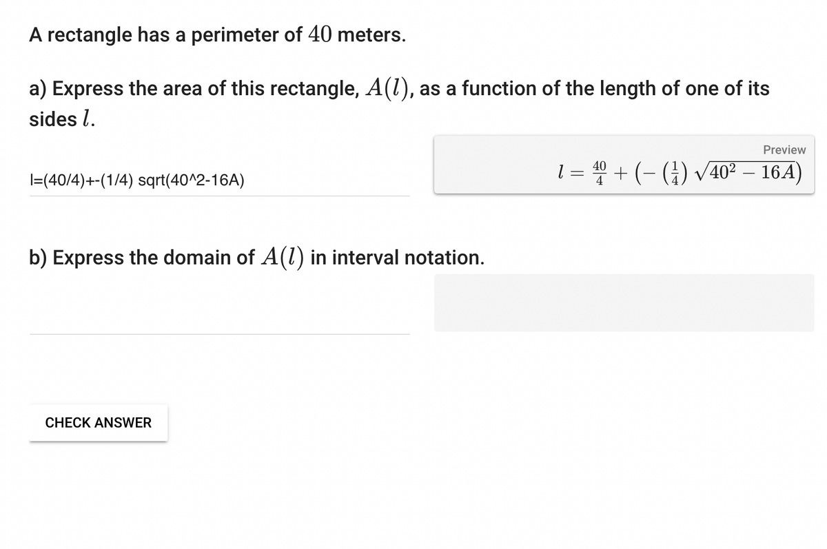 A rectangle has a perimeter of 40 meters.
a) Express the area of this rectangle, A(1), as a function of the length of one of its
sides l.
I=(40/4)+-(1/4) sqrt(40^2-16A)
b) Express the domain of A(1) in interval notation.
CHECK ANSWER
Preview
1 = 40 + (-(¹)√40² – 16A)