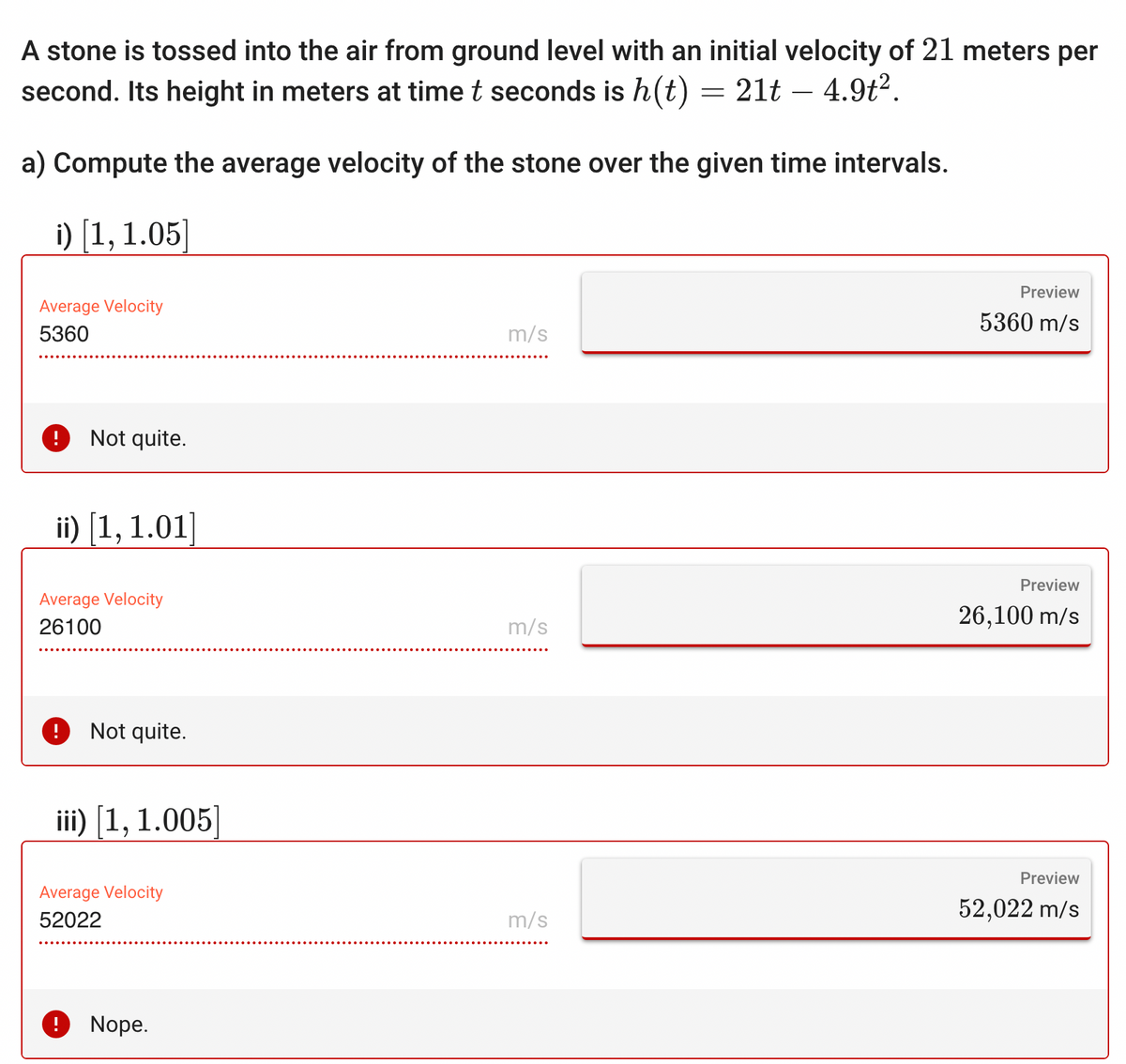 A stone is tossed into the air from ground level with an initial velocity of 21 meters per
second. Its height in meters at time t seconds is h(t)
21t – 4.9t².
a) Compute the average velocity of the stone over the given time intervals.
i) [1, 1.05]
Average Velocity
5360
Not quite.
ii) [1, 1.01]
Average Velocity
26100
! Not quite.
iii) [1, 1.005]
Average Velocity
52022
Nope.
m/s
m/s
m/s
=
Preview
5360 m/s
Preview
26,100 m/s
Preview
52,022 m/s