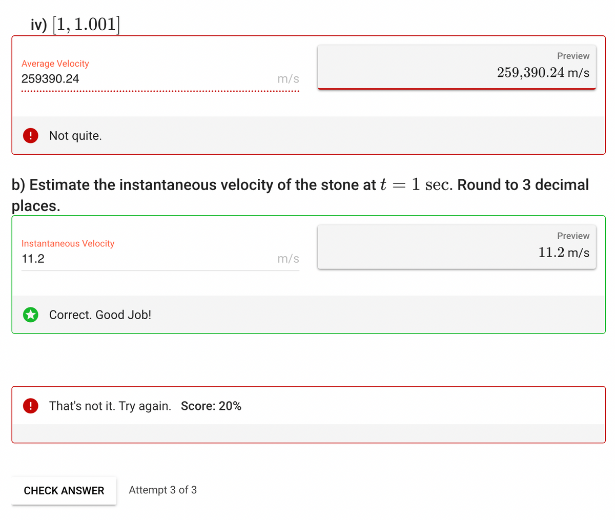 iv) [1, 1.001]
Average Velocity
259390.24
Not quite.
=
b) Estimate the instantaneous velocity of the stone at t
places.
Instantaneous Velocity
11.2
!
Correct. Good Job!
That's not it. Try again. Score: 20%
m/s
CHECK ANSWER Attempt 3 of 3
m/s
Preview
259,390.24 m/s
1 sec. Round to 3 decimal
Preview
11.2 m/s