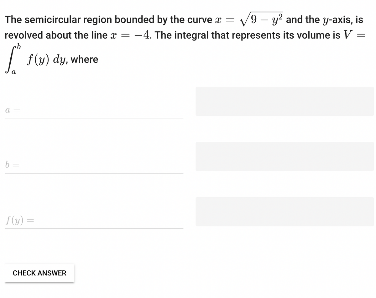 The semicircular region bounded by the curve x = 9 - y² and the y-axis, is
revolved about the line x = -4. The integral that represents its volume is V =
cb
S f(y) dy, where
a
a =
b=
f(y) =
CHECK ANSWER