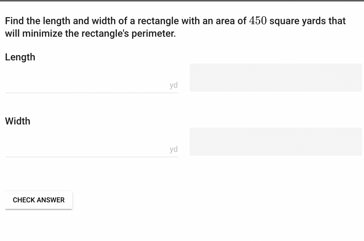 Find the length and width of a rectangle with an area of 450 square yards that
will minimize the rectangle's perimeter.
Length
Width
CHECK ANSWER
yd
yd