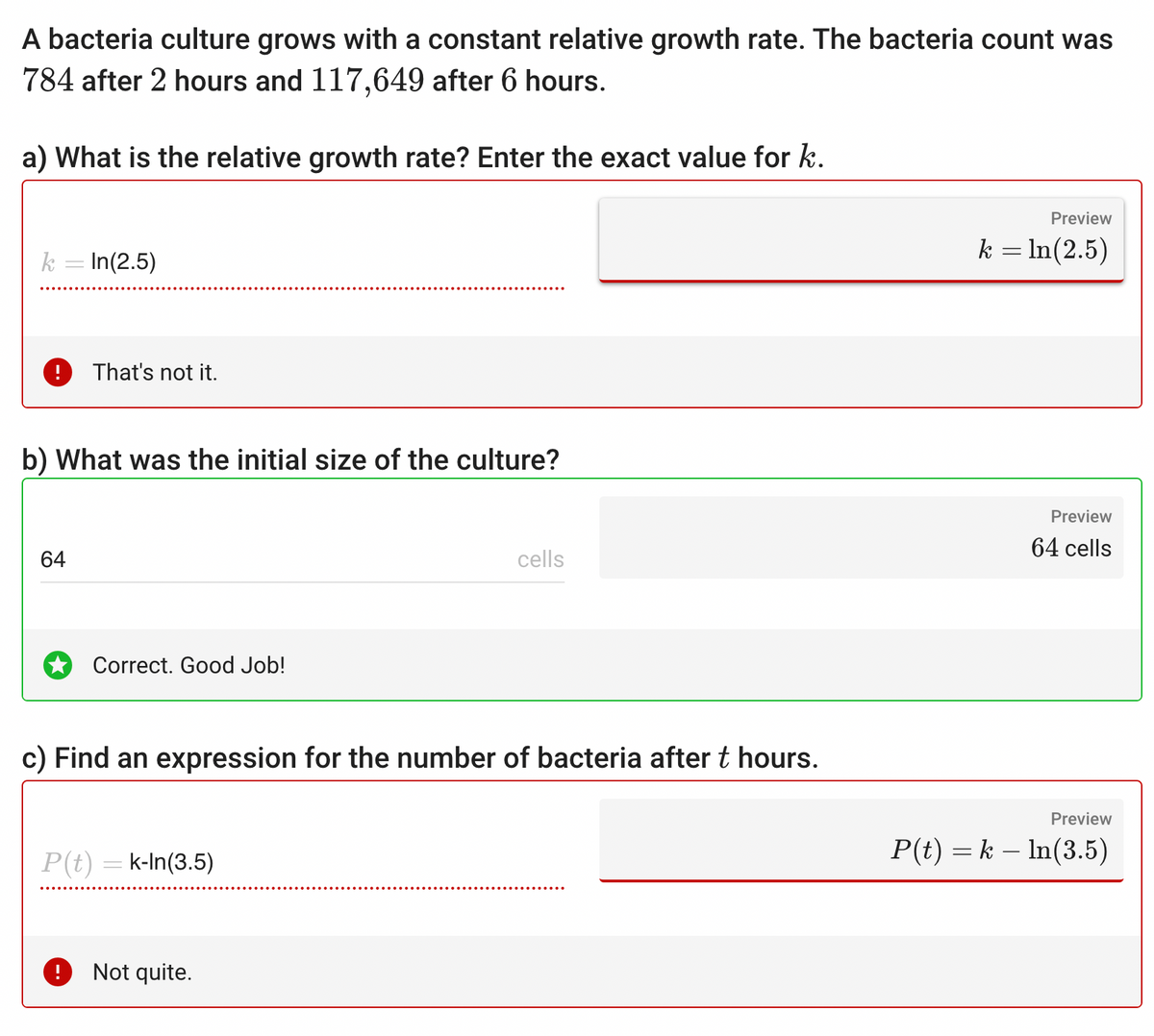 A bacteria culture grows with a constant relative growth rate. The bacteria count was
784 after 2 hours and 117,649 after 6 hours.
a) What is the relative growth rate? Enter the exact value for k.
k = In (2.5)
b) What was the initial size of the culture?
64
That's not it.
P(t)
Correct. Good Job!
c) Find an expression for the number of bacteria after t hours.
k-In (3.5)
cells
Not quite.
Preview
k = ln(2.5)
Preview
64 cells
Preview
P(t) = k ln(3.5)