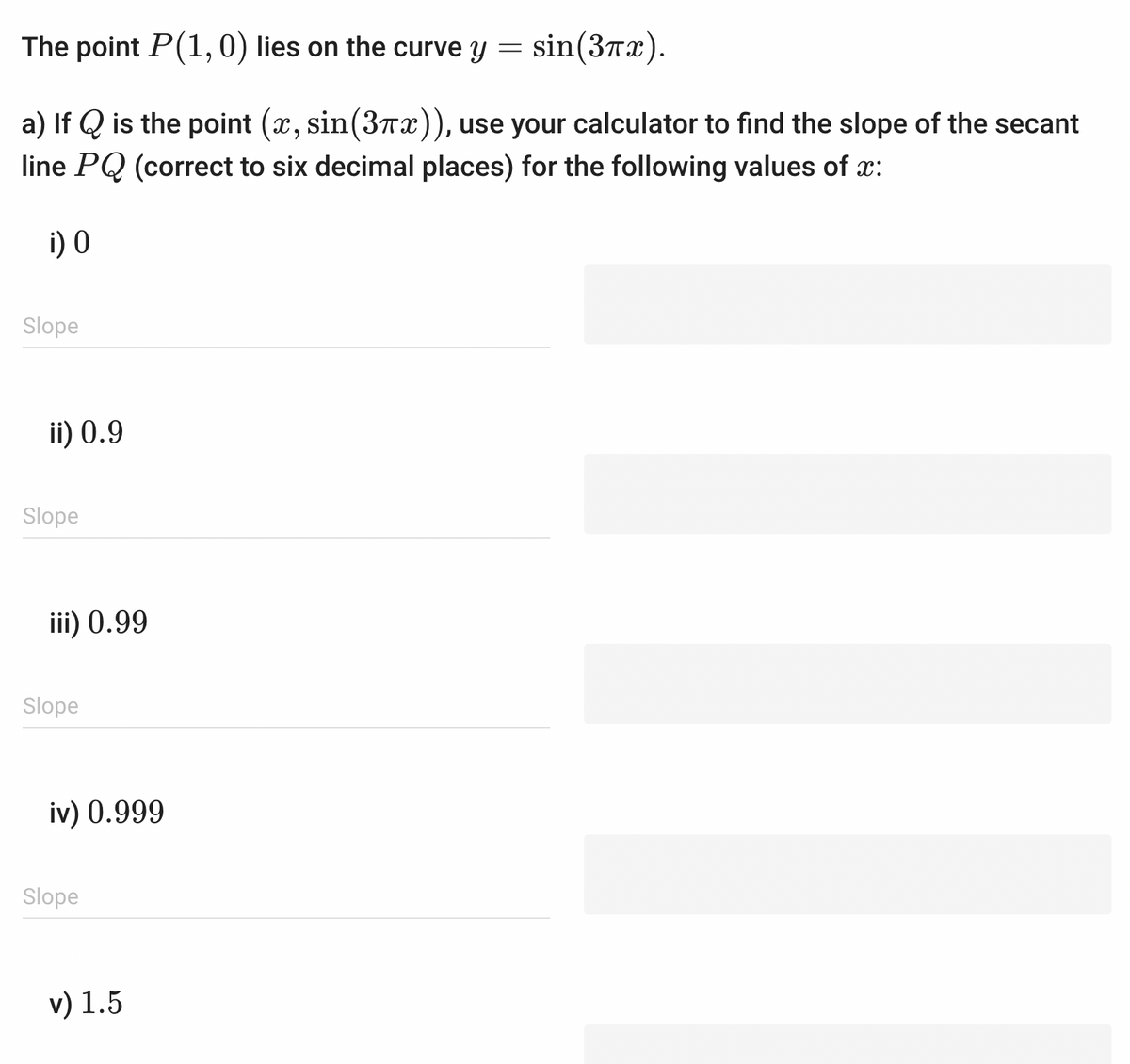 The point P(1, 0) lies on the curve y = sin(3πx).
a) If Q is the point (x, sin(3x)), use your calculator to find the slope of the secant
line PQ (correct to six decimal places) for the following values of x:
i) 0
Slope
ii) 0.9
Slope
iii) 0.99
Slope
iv) 0.999
Slope
v) 1.5