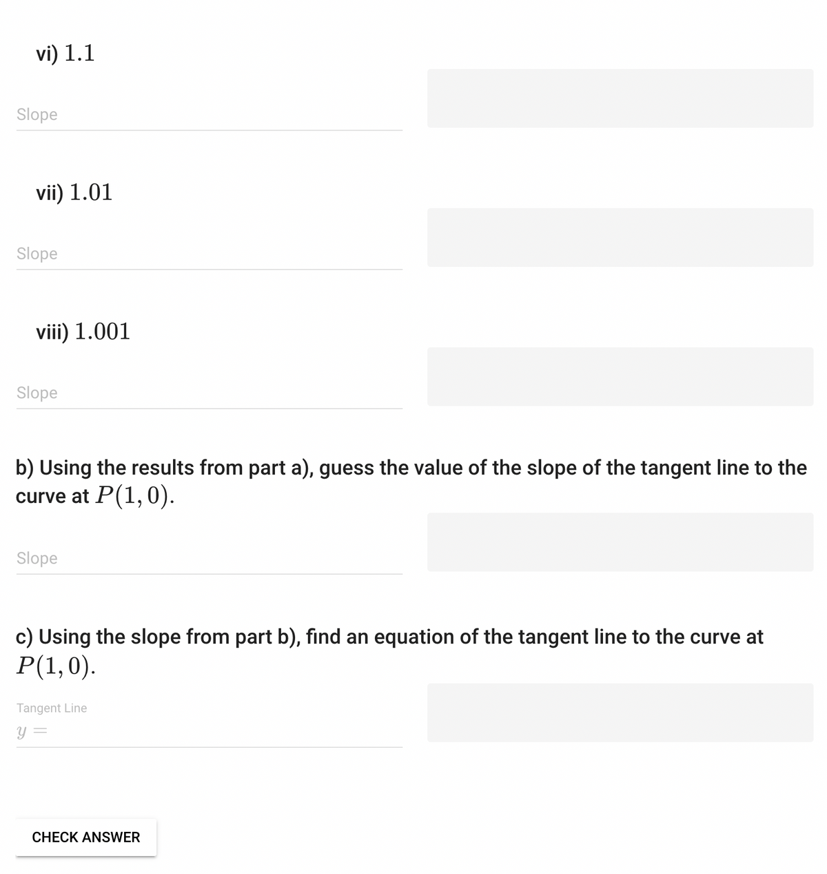 vi) 1.1
Slope
vii) 1.01
Slope
viii) 1.001
Slope
b) Using the results from part a), guess the value of the slope of the tangent line to the
curve at P(1,0).
Slope
c) Using the slope from part b), find an equation of the tangent line to the curve at
P(1,0).
Tangent Line
y =
CHECK ANSWER