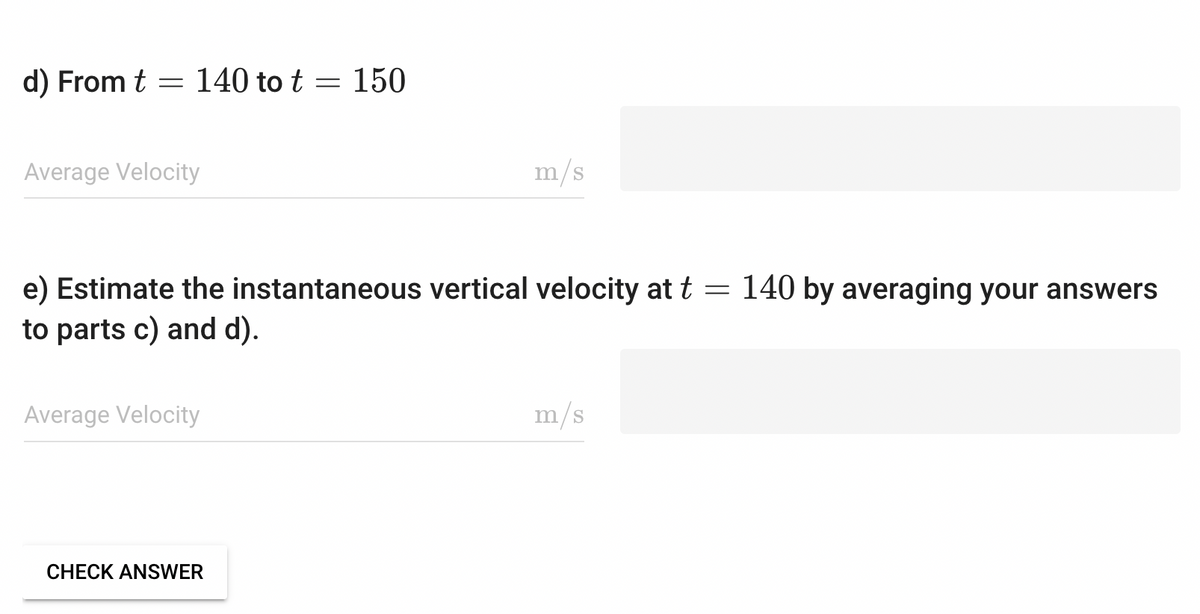 d) From t = 140 to t = 150
Average Velocity
=
e) Estimate the instantaneous vertical velocity at t
to parts c) and d).
Average Velocity
m/s
CHECK ANSWER
m/s
140 by averaging your answers