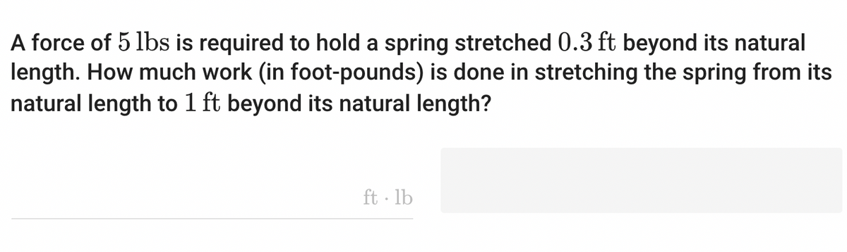 A force of 5 lbs is required to hold a spring stretched 0.3 ft beyond its natural
length. How much work (in foot-pounds) is done in stretching the spring from its
natural length to 1 ft beyond its natural length?
ft·lb