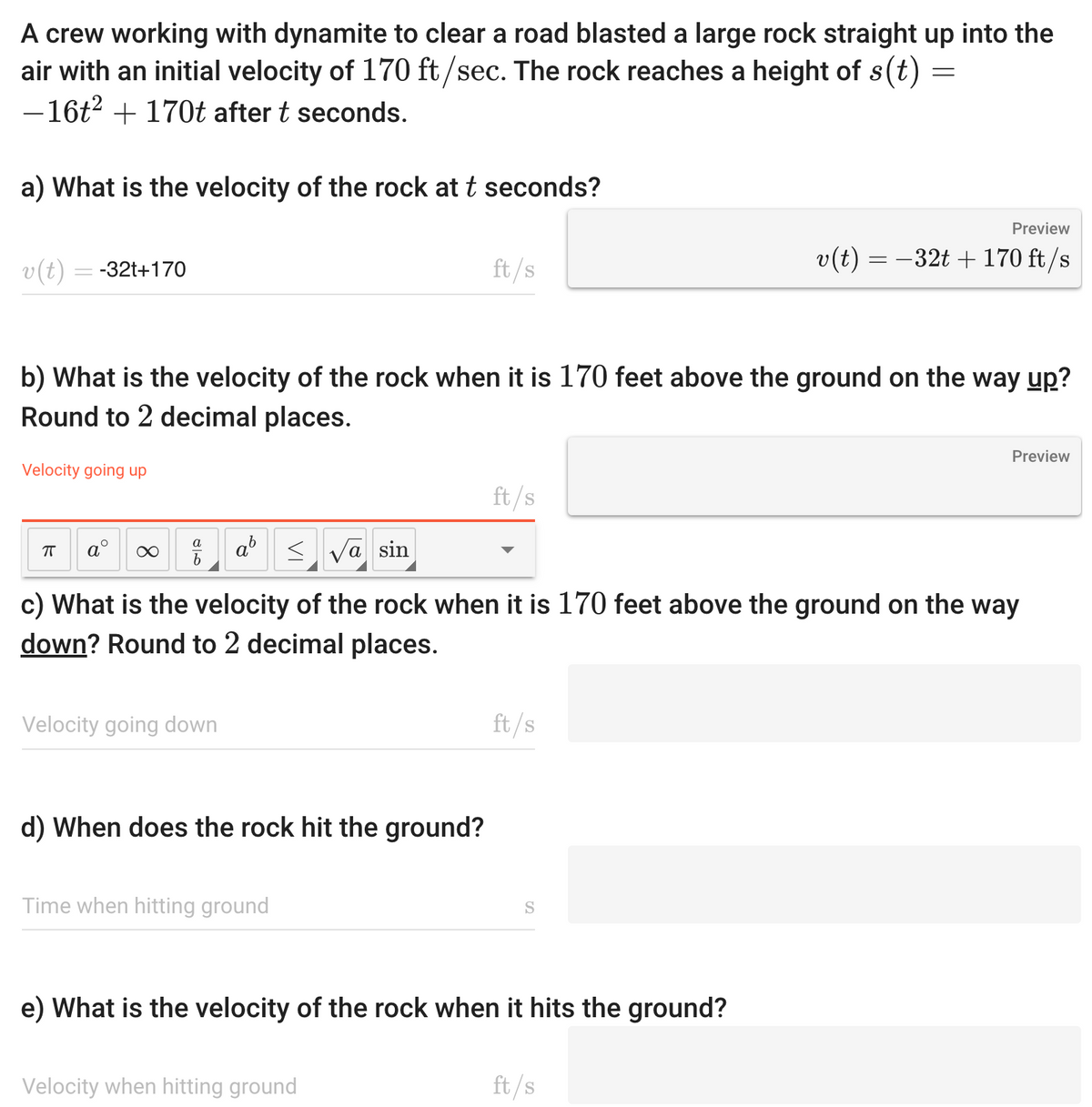 A crew working with dynamite to clear a road blasted a large rock straight up into the
air with an initial velocity of 170 ft/sec. The rock reaches a height of s(t)
- 16t² + 170t after t seconds.
a) What is the velocity of the rock at t seconds?
v(t) = -32t+170
Velocity going up
b) What is the velocity of the rock when it is 170 feet above the ground on the way up?
Round to 2 decimal places.
ㅠ
a
∞
Velocity going down
a
√a sin
c) What is the velocity of the rock when it is 170 feet above the ground on the way
down? Round to 2 decimal places.
d) When does the rock hit the ground?
ft/s
Time when hitting ground
ft/s
Velocity when hitting ground
ft/s
S
e) What is the velocity of the rock when it hits the ground?
=
Preview
v(t) = −32t + 170 ft/s
ft/s
Preview