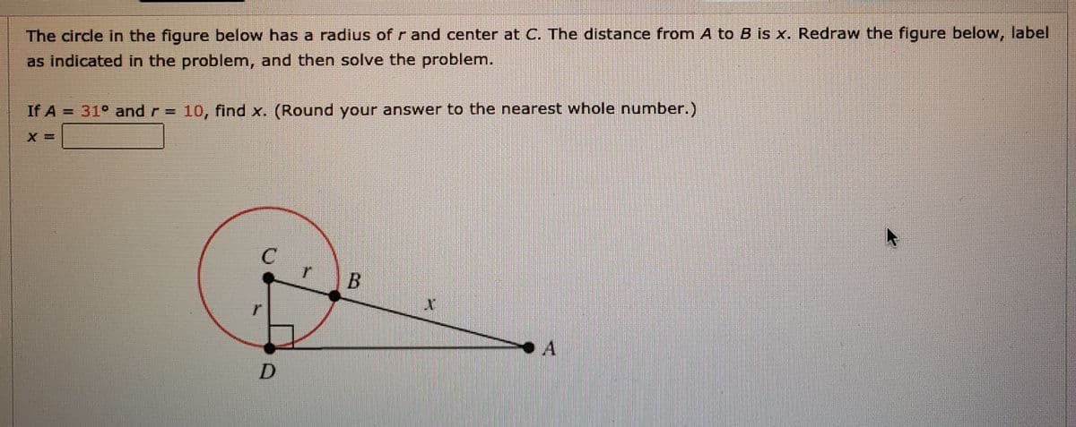 The circle in the figure below has a radius of r and center at C. The distance from A to B is x. Redraw the figure below, label
as indicated in the problem, and then solve the problem.
If A = 31° and r = 10, find x. (Round your answer to the nearest whole number.)
D.
B.
