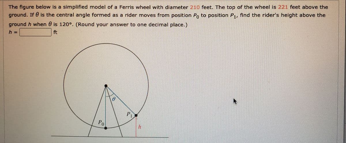 The figure below is a simplified model of a Ferris wheel with diameter 210 feet. The top of the wheel is 221 feet above the
ground. If 0 is the central angle formed as a rider moves from position P, to position P,, find the rider's height above the
ground h when 0 is 120°. (Round your answer to one decimal place.)
ft
Pi
Po
