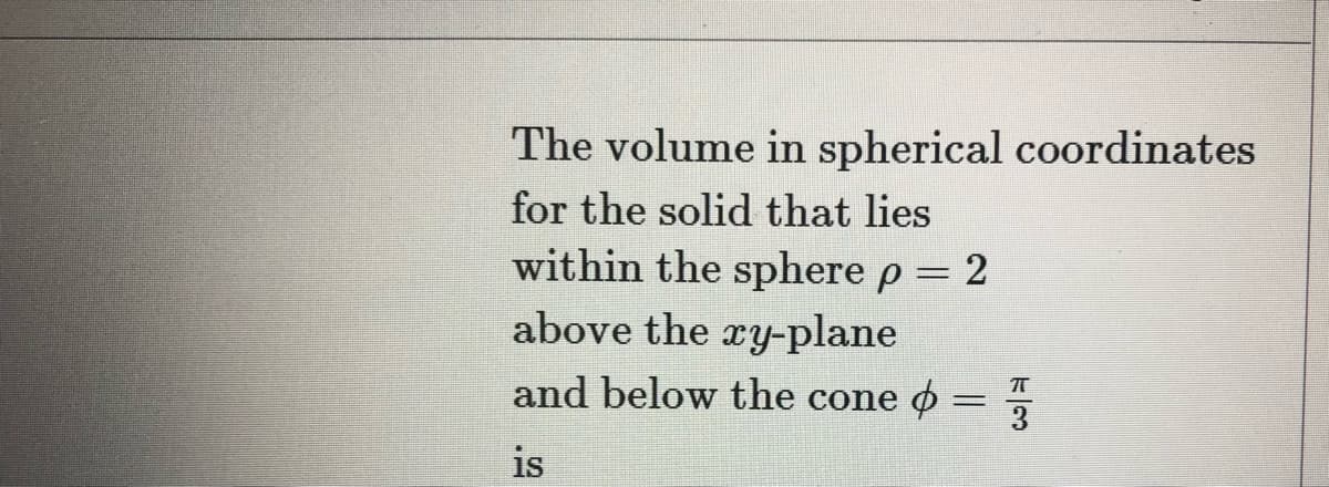 The volume in spherical coordinates
for the solid that lies
within the sphere p = 2
%3D
above the ry-plane
and below the cone o:
%3D
is
