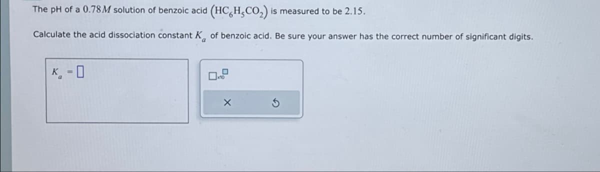 The pH of a 0.78M solution of benzoic acid (HCH,CO₂) is measured to be 2.15.
Calculate the acid dissociation constant K of benzoic acid. Be sure your answer has the correct number of significant digits.
K-0
x
G