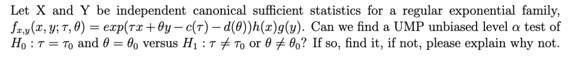 Let X and Y be independent canonical sufficient statistics for a regular exponential family,
fx,y (x,y; T, 0) = exp(тx+0y-c(T) — d(0))h(x)g(y). Can we find a UMP unbiased level a test of
Ho T = To and 0 = 0o versus H₁ : T # To or 000? If so, find it, if not, please explain why not.