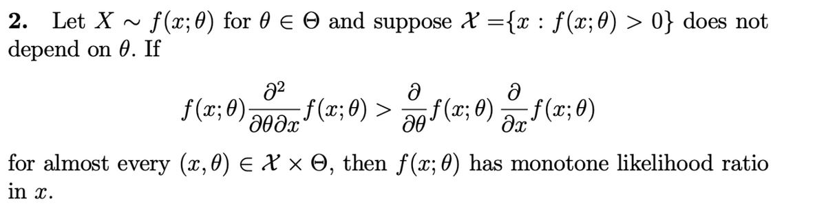 2. Let X~ f(x; 0) for 0 € © and suppose X = {x : f(x; 0) > 0} does not
depend on 0. If
2²
дөдх
f(x; 0). :ƒ(x; 0) >
ə
20
ə
f(x; 0)ƒ(x;0)
for almost every (x,0) = X × 0, then ƒ(x; 0) has monotone likelihood ratio
in x.