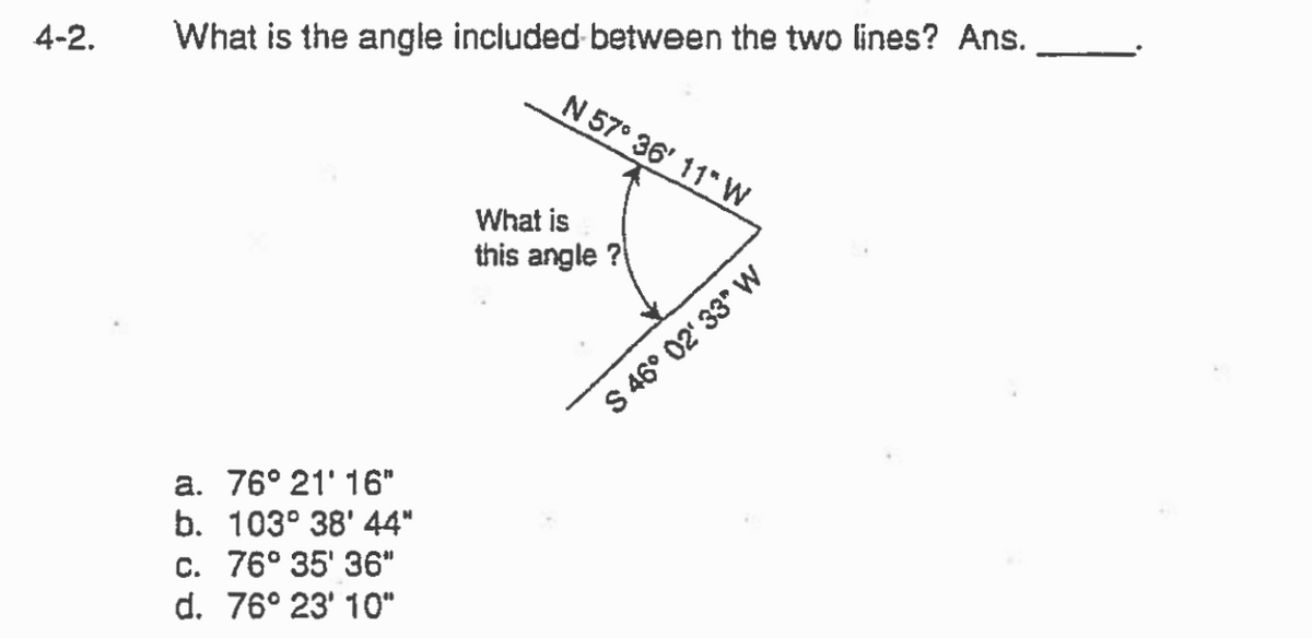 4-2.
What is the angle included between the two lines? Ans.
a. 76° 21' 16"
b. 103° 38' 44"
c. 76° 35' 36"
d. 76° 23' 10"
N 57° 36' 11" W
What is
this angle?
S 46° 02' 33" W