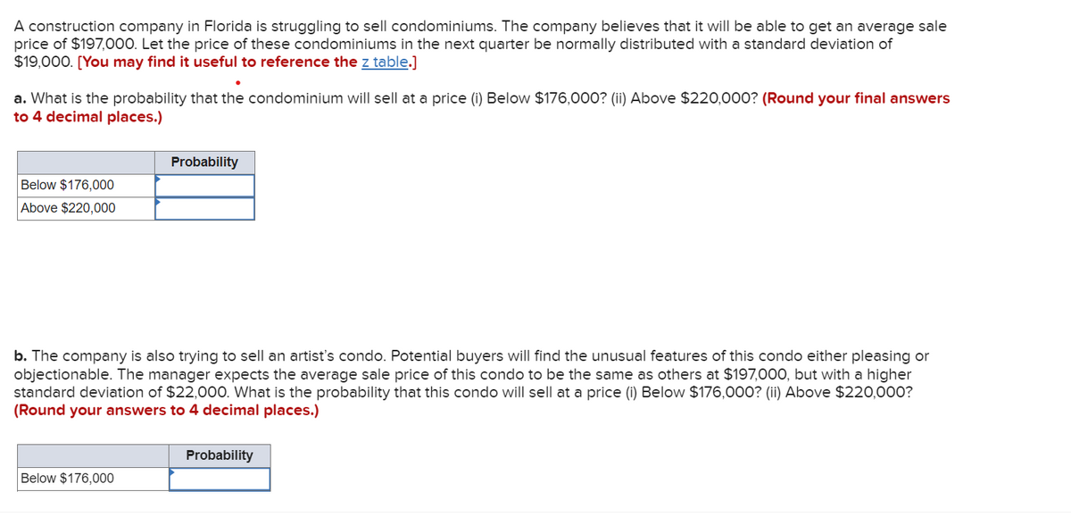 A construction company in Florida is struggling to sell condominiums. The company believes that it will be able to get an average sale
price of $197,000. Let the price of these condominiums in the next quarter be normally distributed with a standard deviation of
$19,000. [You may find it useful to reference the z table.]
a. What is the probability that the condominium will sell at a price (i) Below $176,000? (ii) Above $220,000? (Round your final answers
to 4 decimal places.)
Below $176,000
Above $220,000
Probability
b. The company is also trying to sell an artist's condo. Potential buyers will find the unusual features of this condo either pleasing or
objectionable. The manager expects the average sale price of this condo to be the same as others at $197,000, but with a higher
standard deviation of $22,000. What is the probability that this condo will sell at a price (i) Below $176,000? (ii) Above $220,000?
(Round your answers to 4 decimal places.)
Below $176,000
Probability