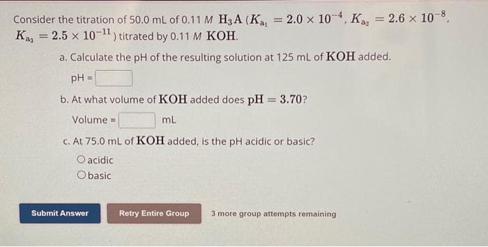 Consider the titration of 50.0 mL of 0.11 M H3A (Ka, = 2.0 x 10-4, K2 = 2.6 × 10-8,
Kas = 2.5 x 10-¹1) titrated by 0.11 M KOH.
a. Calculate the pH of the resulting solution at 125 mL of KOH added.
pH =
b. At what volume of KOH added does pH = 3.70?
Volume=
mL
c. At 75.0 mL of KOH added, is the pH acidic or basic?
O acidic
Obasic
Submit Answer
Retry Entire Group 3 more group attempts remaining