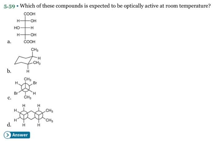 5.59. Which of these compounds is expected to be optically active at room temperature?
COOH
a.
b.
C.
d.
H
HO-
H
H
Br
H.
COOH
-OH
-H
-OH
H
CH3
H
CH3
CH₂
Answer
-CH3
Br
'H
H
CH3
CH₂