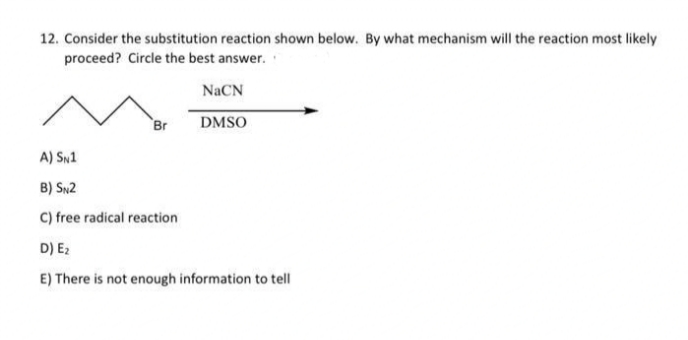 12. Consider the substitution reaction shown below. By what mechanism will the reaction most likely
proceed? Circle the best answer.
Br
A) SN1
B) SN2
C) free radical reaction
E₂
NaCN
DMSO
D)
E) There is not enough information to tell