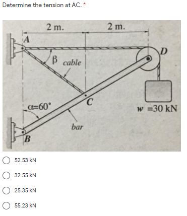 Determine the tension at AC. *
2 m.
2 m.
A
B cable
C.
C=60°
w =30 kN
bar
O 52.53 kN
O 32.55 kN
25.35 kN
O 55.23 kN
