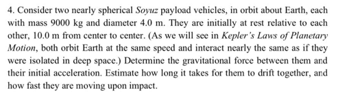 4. Consider two nearly spherical Soyuz payload vehicles, in orbit about Earth, each
with mass 9000 kg and diameter 4.0 m. They are initially at rest relative to each
other, 10.0 m from center to center. (As we will see in Kepler's Laws of Planetary
Motion, both orbit Earth at the same speed and interact nearly the same as if they
were isolated in deep space.) Determine the gravitational force between them and
their initial acceleration. Estimate how long it takes for them to drift together, and
how fast they are moving upon impact.
